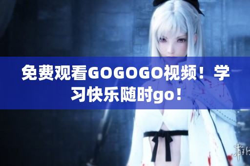 免费观看GOGOGO视频！学习快乐随时go！