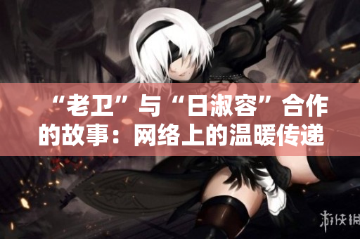“老卫”与“日淑容”合作的故事：网络上的温暖传递