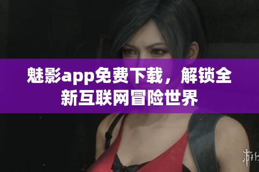 魅影app免费下载，解锁全新互联网冒险世界