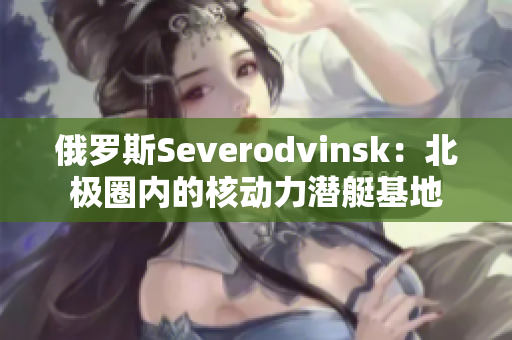 俄罗斯Severodvinsk：北极圈内的核动力潜艇基地