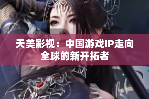 天美影视：中国游戏IP走向全球的新开拓者