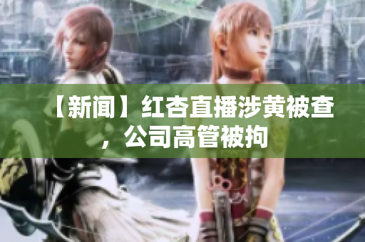【新闻】红杏直播涉黄被查，公司高管被拘