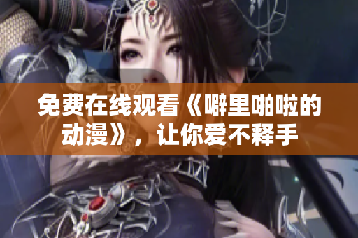 免费在线观看《噼里啪啦的动漫》，让你爱不释手