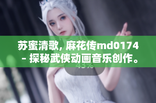 苏蜜清歌, 麻花传md0174 – 探秘武侠动画音乐创作。