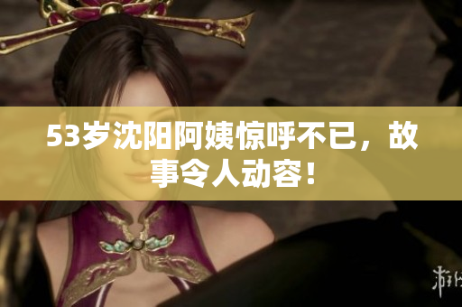 53岁沈阳阿姨惊呼不已，故事令人动容！