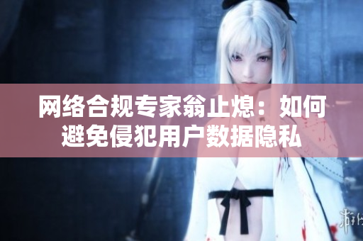 网络合规专家翁止熄：如何避免侵犯用户数据隐私