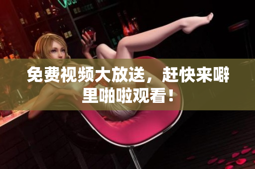 免费视频大放送，赶快来噼里啪啦观看！