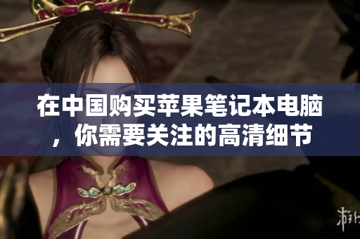 在中国购买苹果笔记本电脑，你需要关注的高清细节