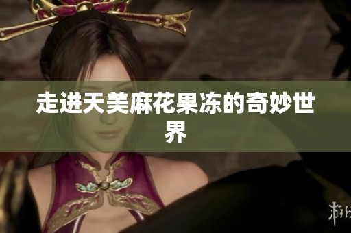 走进天美麻花果冻的奇妙世界