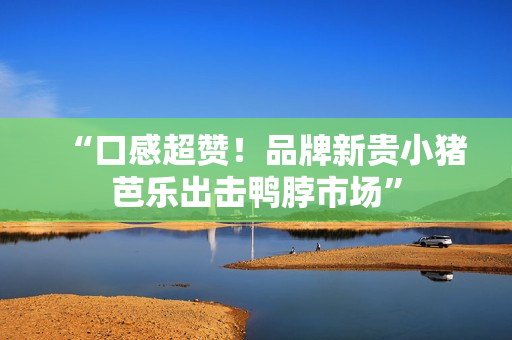 “口感超赞！品牌新贵小猪芭乐出击鸭脖市场”