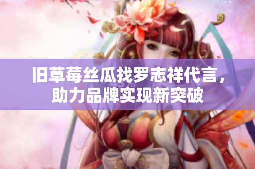 旧草莓丝瓜找罗志祥代言，助力品牌实现新突破