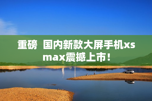 重磅  国内新款大屏手机xsmax震撼上市！