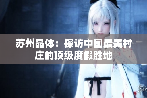 苏州晶体：探访中国最美村庄的顶级度假胜地