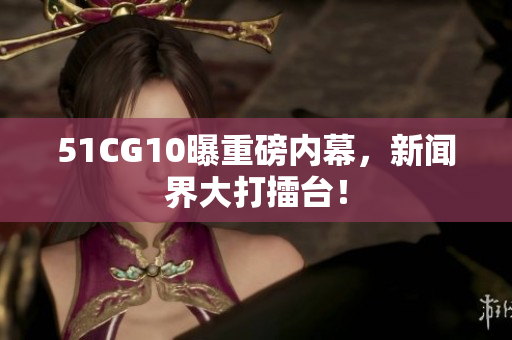 51CG10曝重磅内幕，新闻界大打擂台！