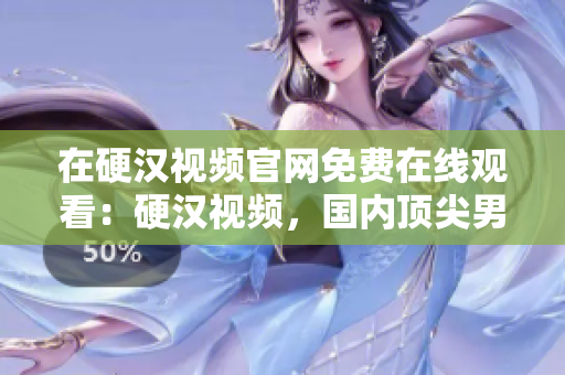 在硬汉视频官网免费在线观看：硬汉视频，国内顶尖男性兴趣生活视频平台