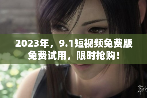 2023年，9.1短视频免费版免费试用，限时抢购！
