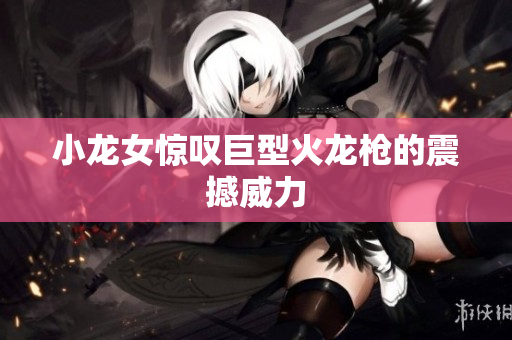 小龙女惊叹巨型火龙枪的震撼威力