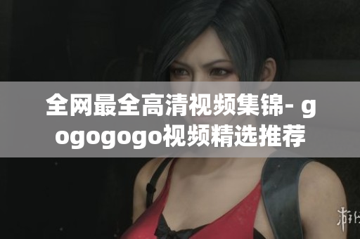 全网最全高清视频集锦- gogogogo视频精选推荐