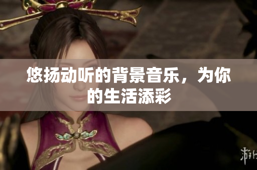 悠扬动听的背景音乐，为你的生活添彩