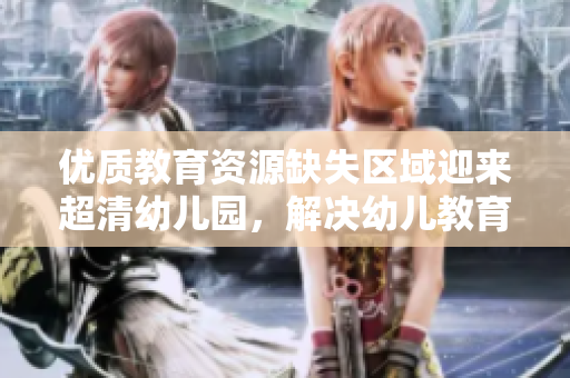 优质教育资源缺失区域迎来超清幼儿园，解决幼儿教育难题