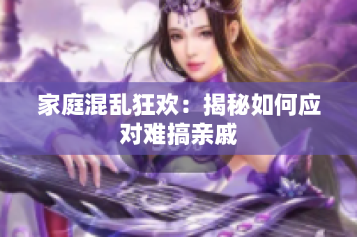 家庭混乱狂欢：揭秘如何应对难搞亲戚