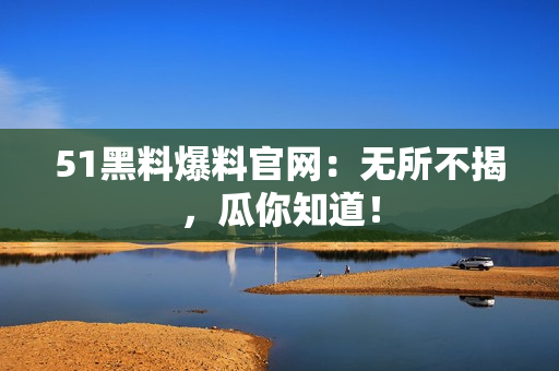 51黑料爆料官网：无所不揭，瓜你知道！