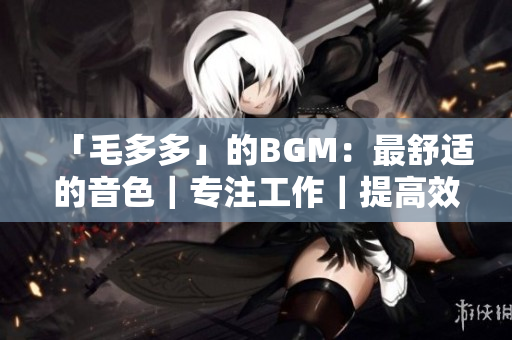 「毛多多」的BGM：最舒适的音色｜专注工作｜提高效率
