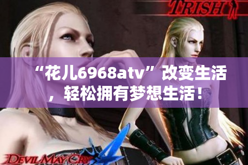 “花儿6968atv”改变生活，轻松拥有梦想生活！
