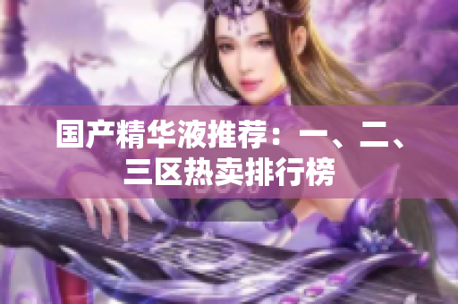 国产精华液推荐：一、二、三区热卖排行榜