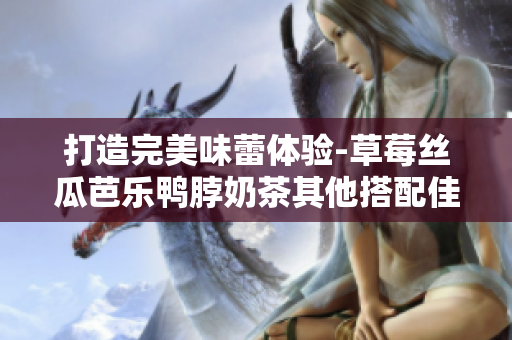 打造完美味蕾体验-草莓丝瓜芭乐鸭脖奶茶其他搭配佳选！