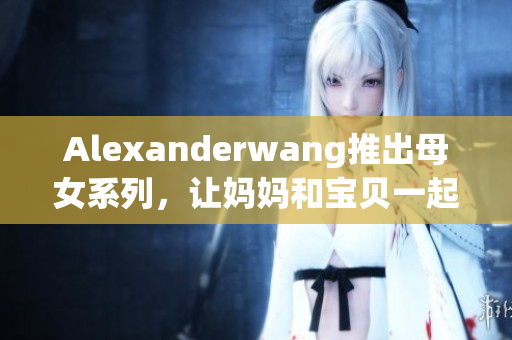 Alexanderwang推出母女系列，让妈妈和宝贝一起穿时尚！
