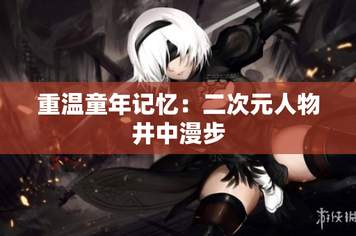 重温童年记忆：二次元人物井中漫步
