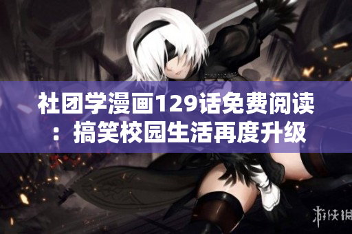 社团学漫画129话免费阅读：搞笑校园生活再度升级