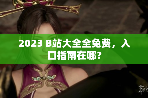 2023 B站大全全免费，入口指南在哪？