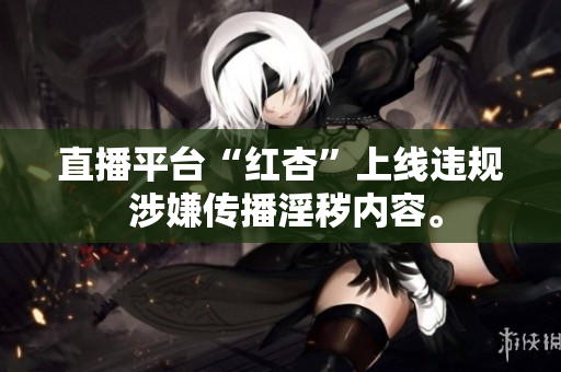 直播平台“红杏”上线违规 涉嫌传播淫秽内容。