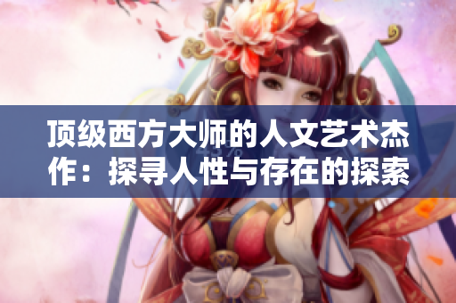 顶级西方大师的人文艺术杰作：探寻人性与存在的探索