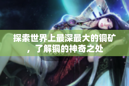 探索世界上最深最大的铜矿，了解铜的神奇之处