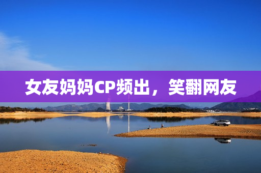 女友妈妈CP频出，笑翻网友