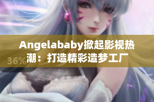 Angelababy掀起影视热潮：打造精彩造梦工厂