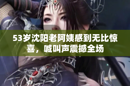 53岁沈阳老阿姨感到无比惊喜，喊叫声震撼全场
