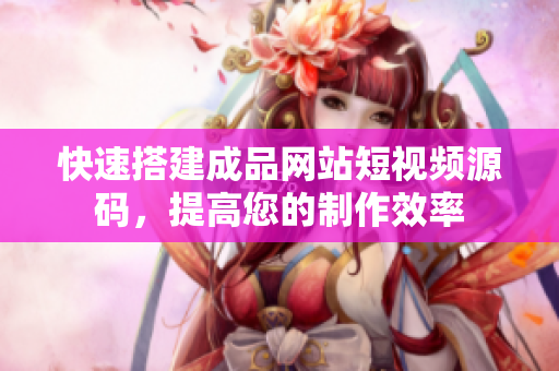 快速搭建成品网站短视频源码，提高您的制作效率