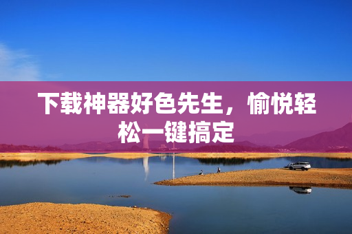 下载神器好色先生，愉悦轻松一键搞定