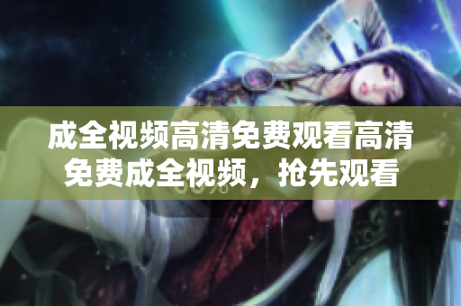 成全视频高清免费观看高清免费成全视频，抢先观看