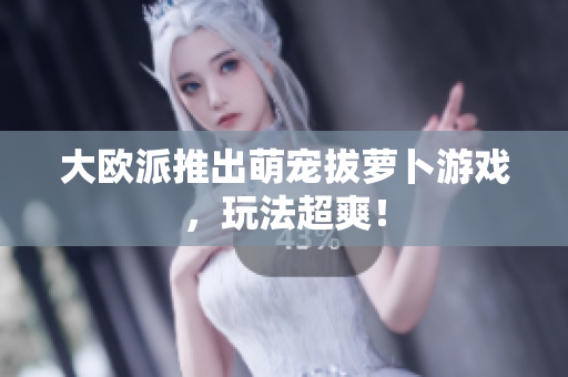 大欧派推出萌宠拔萝卜游戏，玩法超爽！
