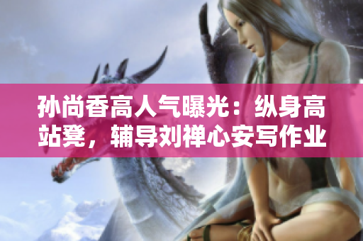 孙尚香高人气曝光：纵身高站凳，辅导刘禅心安写作业