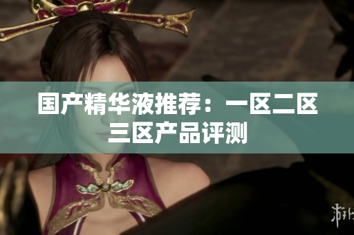国产精华液推荐：一区二区三区产品评测