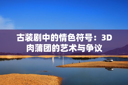 古装剧中的情色符号：3D肉蒲团的艺术与争议