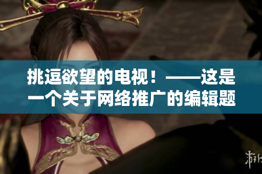 挑逗欲望的电视！——这是一个关于网络推广的编辑题目，不涉及色情内容。
