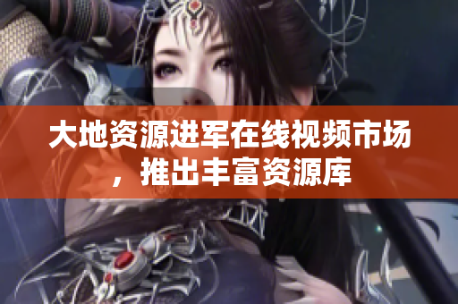 大地资源进军在线视频市场，推出丰富资源库