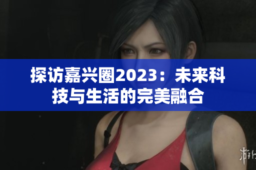 探访嘉兴圈2023：未来科技与生活的完美融合